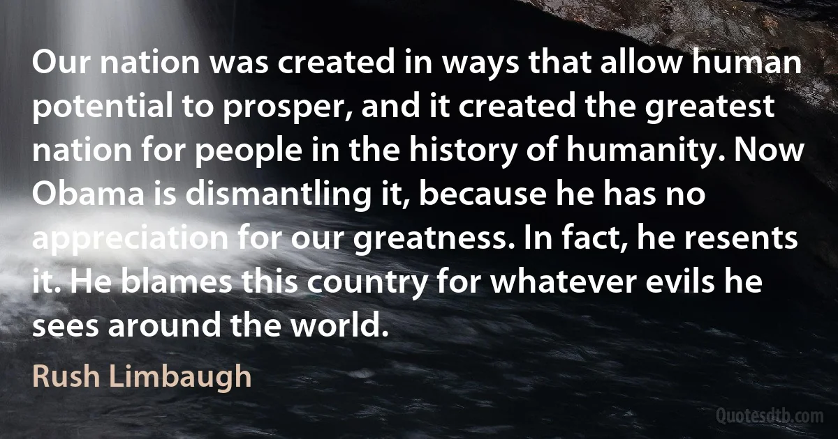 Our nation was created in ways that allow human potential to prosper, and it created the greatest nation for people in the history of humanity. Now Obama is dismantling it, because he has no appreciation for our greatness. In fact, he resents it. He blames this country for whatever evils he sees around the world. (Rush Limbaugh)