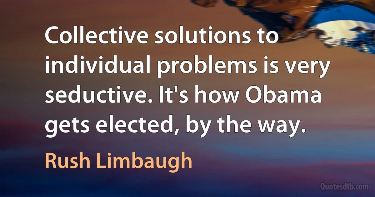 Collective solutions to individual problems is very seductive. It's how Obama gets elected, by the way. (Rush Limbaugh)