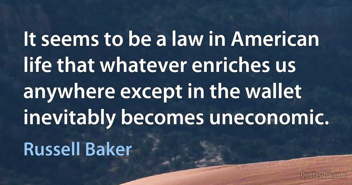 It seems to be a law in American life that whatever enriches us anywhere except in the wallet inevitably becomes uneconomic. (Russell Baker)