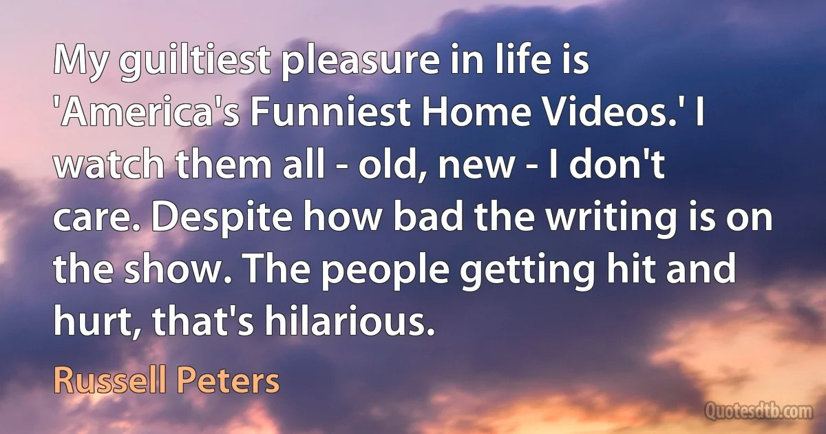 My guiltiest pleasure in life is 'America's Funniest Home Videos.' I watch them all - old, new - I don't care. Despite how bad the writing is on the show. The people getting hit and hurt, that's hilarious. (Russell Peters)