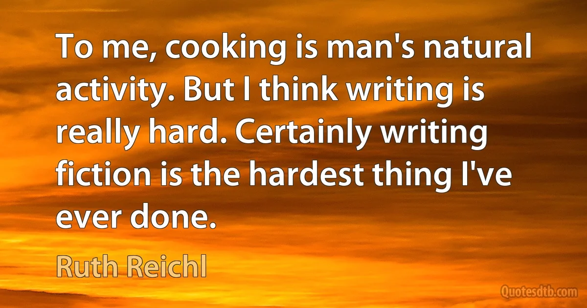 To me, cooking is man's natural activity. But I think writing is really hard. Certainly writing fiction is the hardest thing I've ever done. (Ruth Reichl)