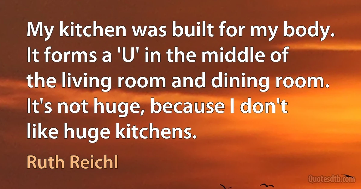 My kitchen was built for my body. It forms a 'U' in the middle of the living room and dining room. It's not huge, because I don't like huge kitchens. (Ruth Reichl)