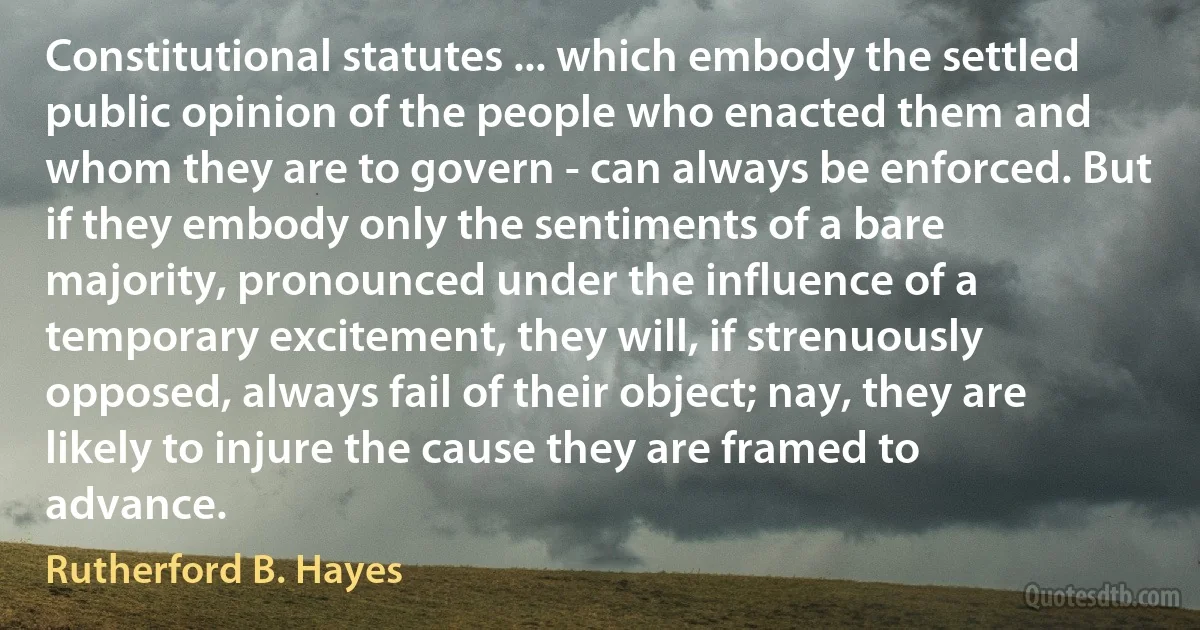 Constitutional statutes ... which embody the settled public opinion of the people who enacted them and whom they are to govern - can always be enforced. But if they embody only the sentiments of a bare majority, pronounced under the influence of a temporary excitement, they will, if strenuously opposed, always fail of their object; nay, they are likely to injure the cause they are framed to advance. (Rutherford B. Hayes)