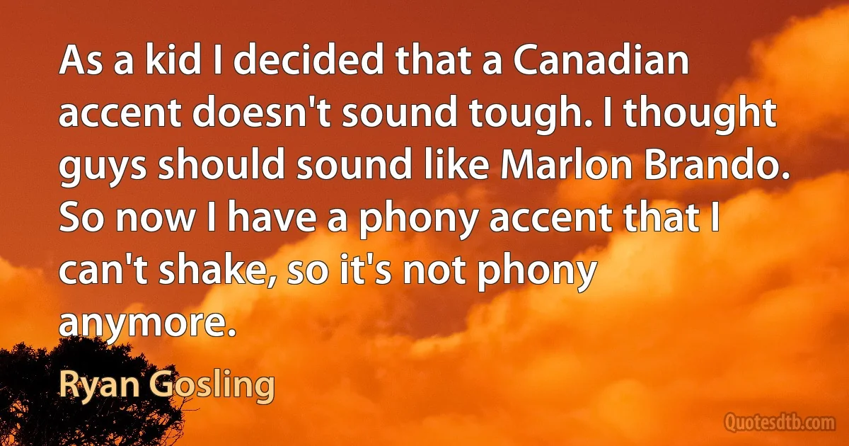 As a kid I decided that a Canadian accent doesn't sound tough. I thought guys should sound like Marlon Brando. So now I have a phony accent that I can't shake, so it's not phony anymore. (Ryan Gosling)