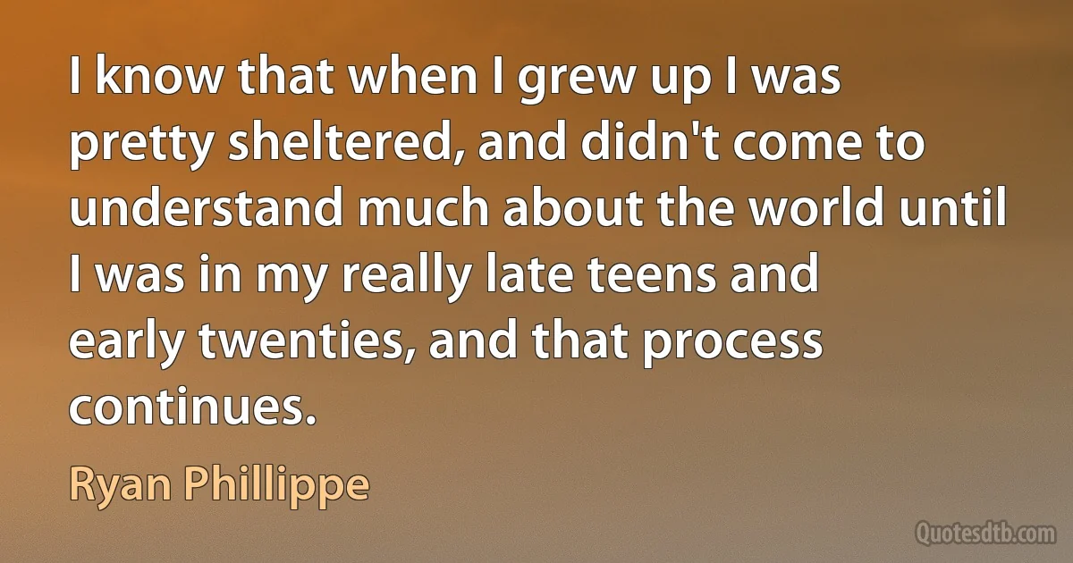 I know that when I grew up I was pretty sheltered, and didn't come to understand much about the world until I was in my really late teens and early twenties, and that process continues. (Ryan Phillippe)