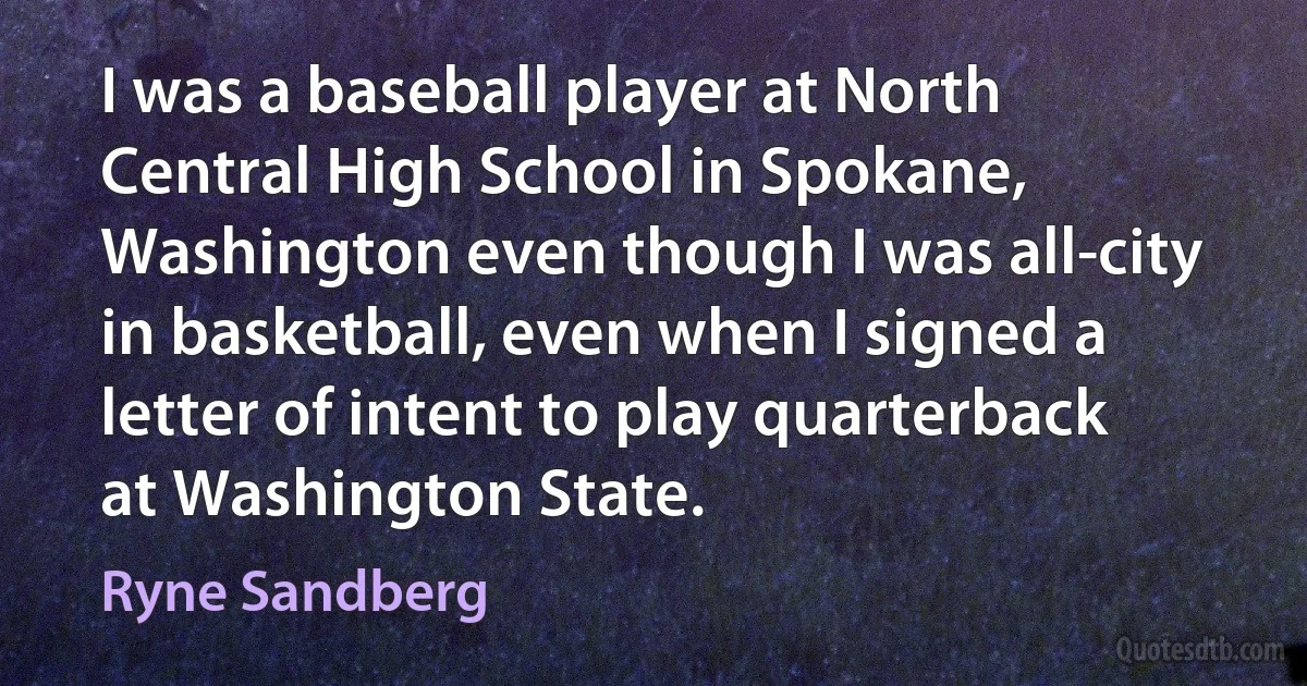 I was a baseball player at North Central High School in Spokane, Washington even though I was all-city in basketball, even when I signed a letter of intent to play quarterback at Washington State. (Ryne Sandberg)