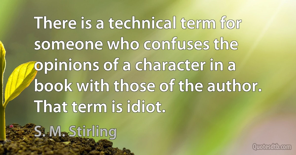 There is a technical term for someone who confuses the opinions of a character in a book with those of the author. That term is idiot. (S. M. Stirling)