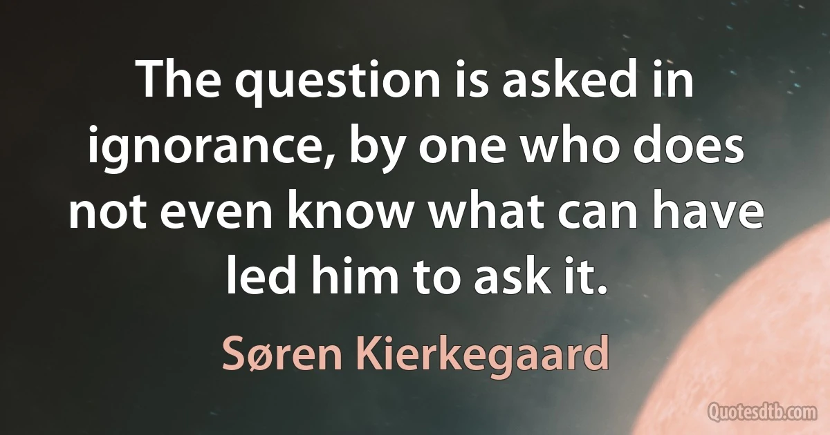 The question is asked in ignorance, by one who does not even know what can have led him to ask it. (Søren Kierkegaard)