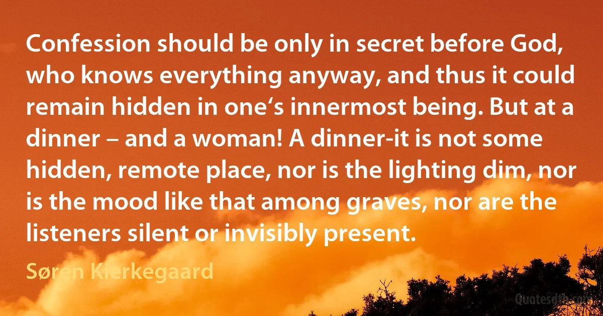 Confession should be only in secret before God, who knows everything anyway, and thus it could remain hidden in one‘s innermost being. But at a dinner – and a woman! A dinner-it is not some hidden, remote place, nor is the lighting dim, nor is the mood like that among graves, nor are the listeners silent or invisibly present. (Søren Kierkegaard)