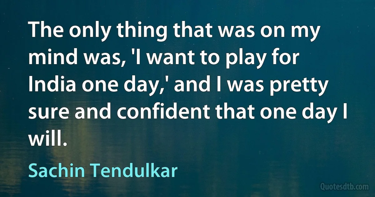 The only thing that was on my mind was, 'I want to play for India one day,' and I was pretty sure and confident that one day I will. (Sachin Tendulkar)