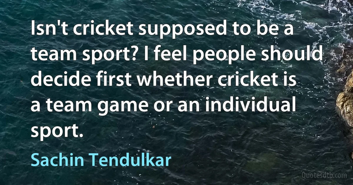 Isn't cricket supposed to be a team sport? I feel people should decide first whether cricket is a team game or an individual sport. (Sachin Tendulkar)