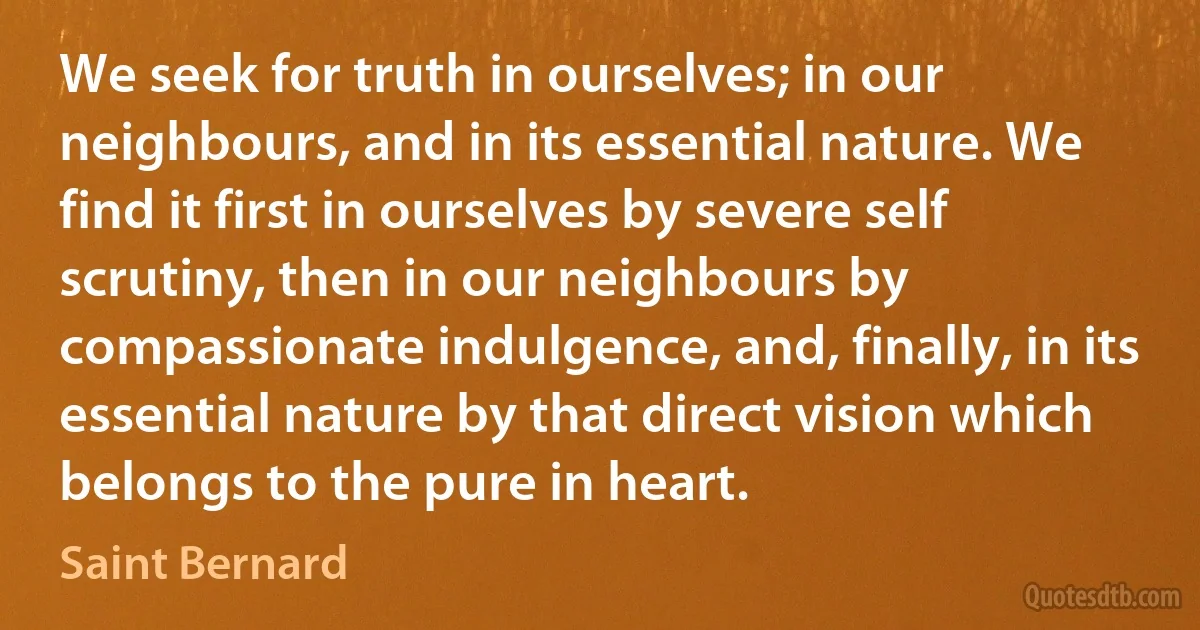 We seek for truth in ourselves; in our neighbours, and in its essential nature. We find it first in ourselves by severe self scrutiny, then in our neighbours by compassionate indulgence, and, finally, in its essential nature by that direct vision which belongs to the pure in heart. (Saint Bernard)