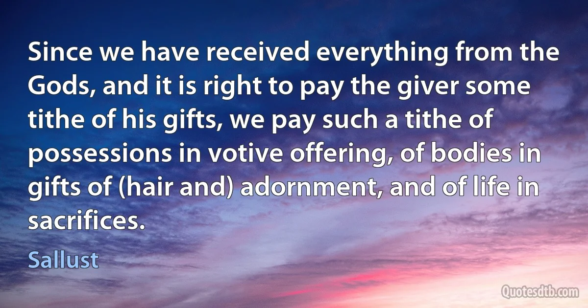 Since we have received everything from the Gods, and it is right to pay the giver some tithe of his gifts, we pay such a tithe of possessions in votive offering, of bodies in gifts of (hair and) adornment, and of life in sacrifices. (Sallust)