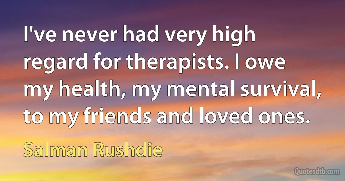 I've never had very high regard for therapists. I owe my health, my mental survival, to my friends and loved ones. (Salman Rushdie)