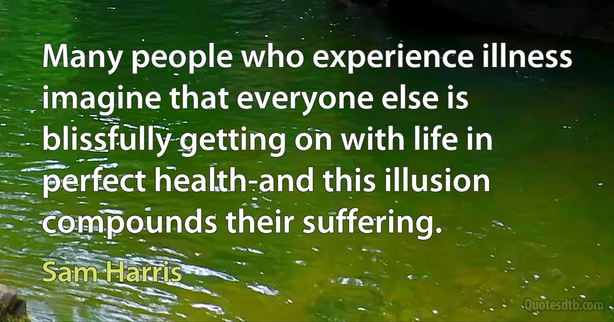 Many people who experience illness imagine that everyone else is blissfully getting on with life in perfect health-and this illusion compounds their suffering. (Sam Harris)