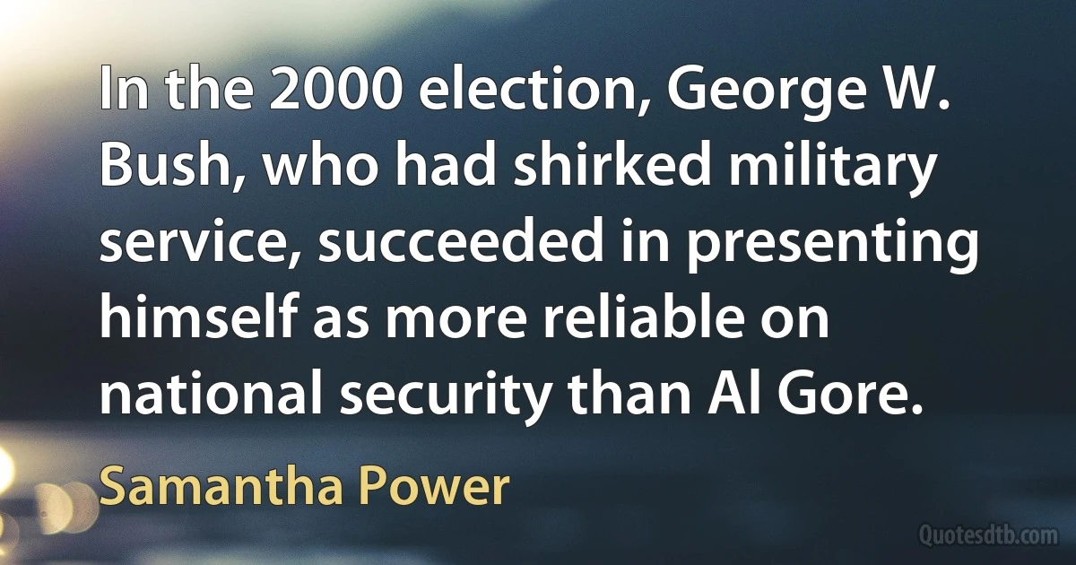 In the 2000 election, George W. Bush, who had shirked military service, succeeded in presenting himself as more reliable on national security than Al Gore. (Samantha Power)