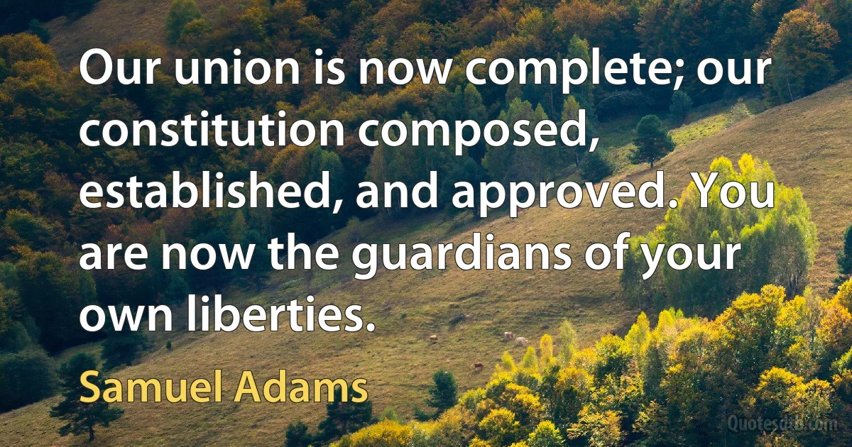 Our union is now complete; our constitution composed, established, and approved. You are now the guardians of your own liberties. (Samuel Adams)