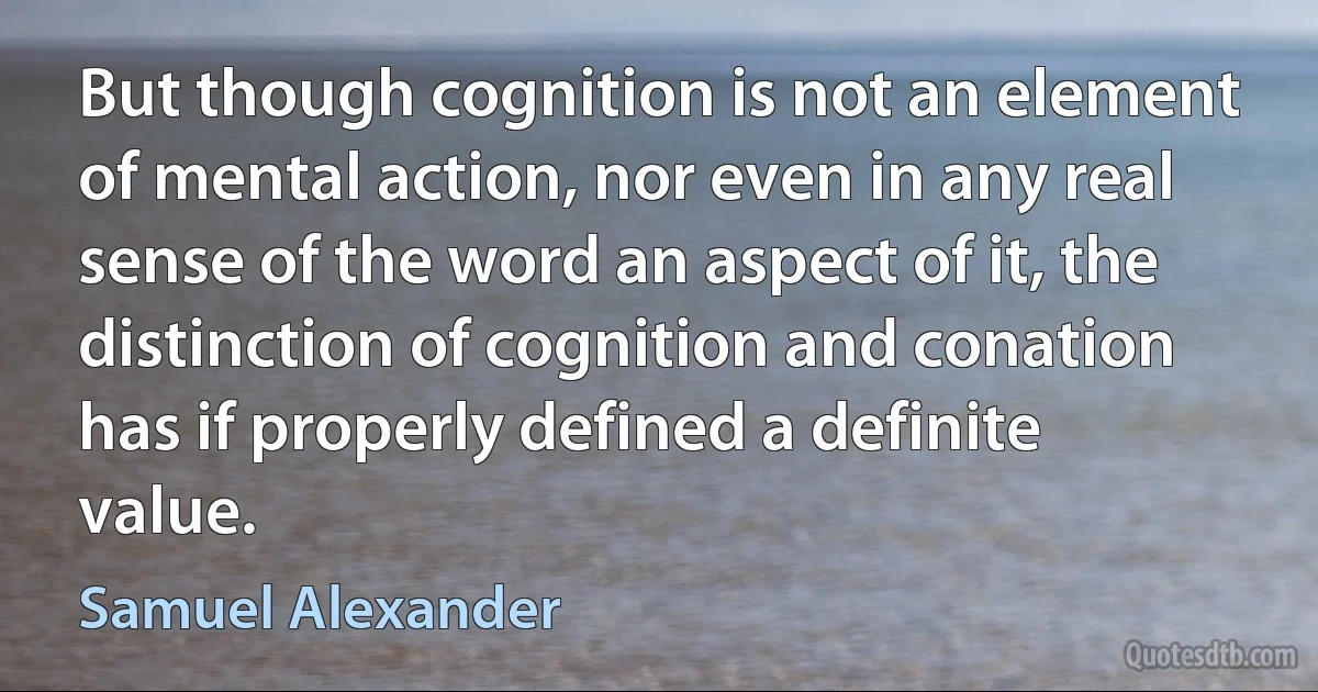 But though cognition is not an element of mental action, nor even in any real sense of the word an aspect of it, the distinction of cognition and conation has if properly defined a definite value. (Samuel Alexander)