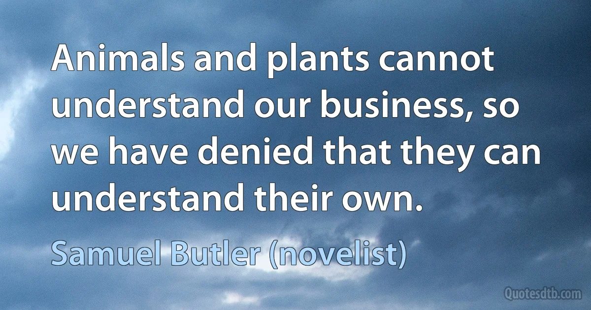 Animals and plants cannot understand our business, so we have denied that they can understand their own. (Samuel Butler (novelist))