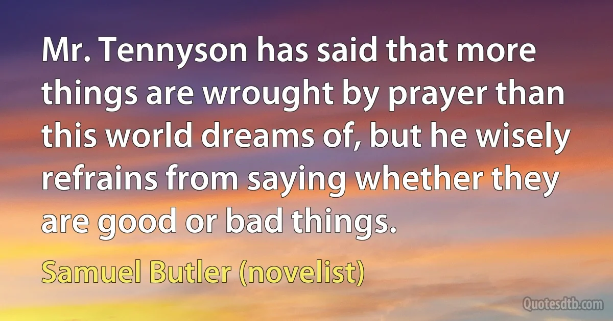 Mr. Tennyson has said that more things are wrought by prayer than this world dreams of, but he wisely refrains from saying whether they are good or bad things. (Samuel Butler (novelist))