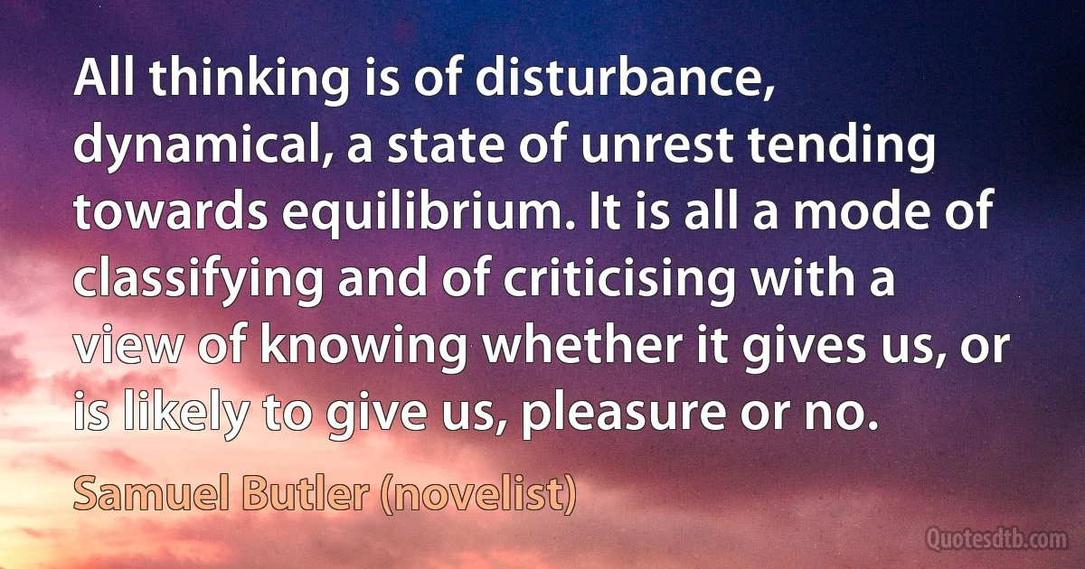 All thinking is of disturbance, dynamical, a state of unrest tending towards equilibrium. It is all a mode of classifying and of criticising with a view of knowing whether it gives us, or is likely to give us, pleasure or no. (Samuel Butler (novelist))