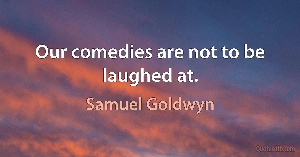 Our comedies are not to be laughed at. (Samuel Goldwyn)