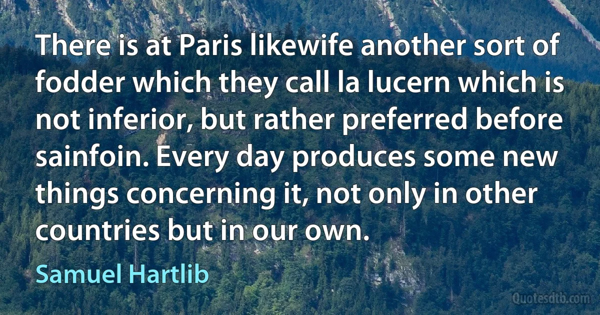 There is at Paris likewife another sort of fodder which they call la lucern which is not inferior, but rather preferred before sainfoin. Every day produces some new things concerning it, not only in other countries but in our own. (Samuel Hartlib)