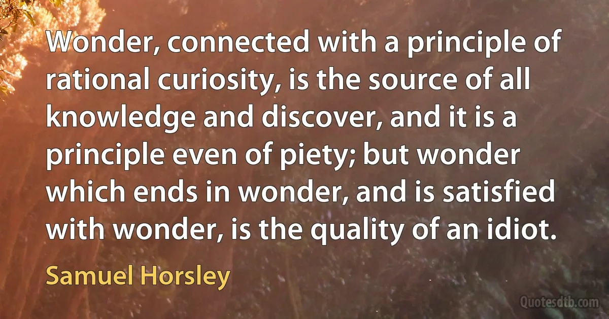 Wonder, connected with a principle of rational curiosity, is the source of all knowledge and discover, and it is a principle even of piety; but wonder which ends in wonder, and is satisfied with wonder, is the quality of an idiot. (Samuel Horsley)