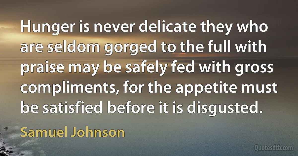 Hunger is never delicate they who are seldom gorged to the full with praise may be safely fed with gross compliments, for the appetite must be satisfied before it is disgusted. (Samuel Johnson)