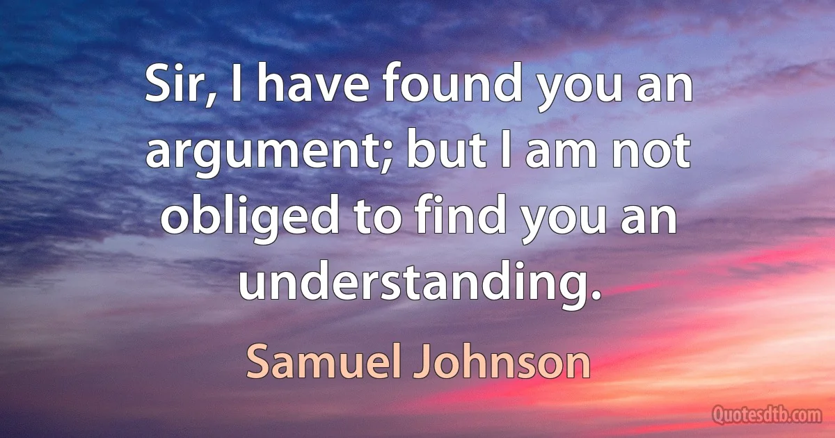 Sir, I have found you an argument; but I am not obliged to find you an understanding. (Samuel Johnson)