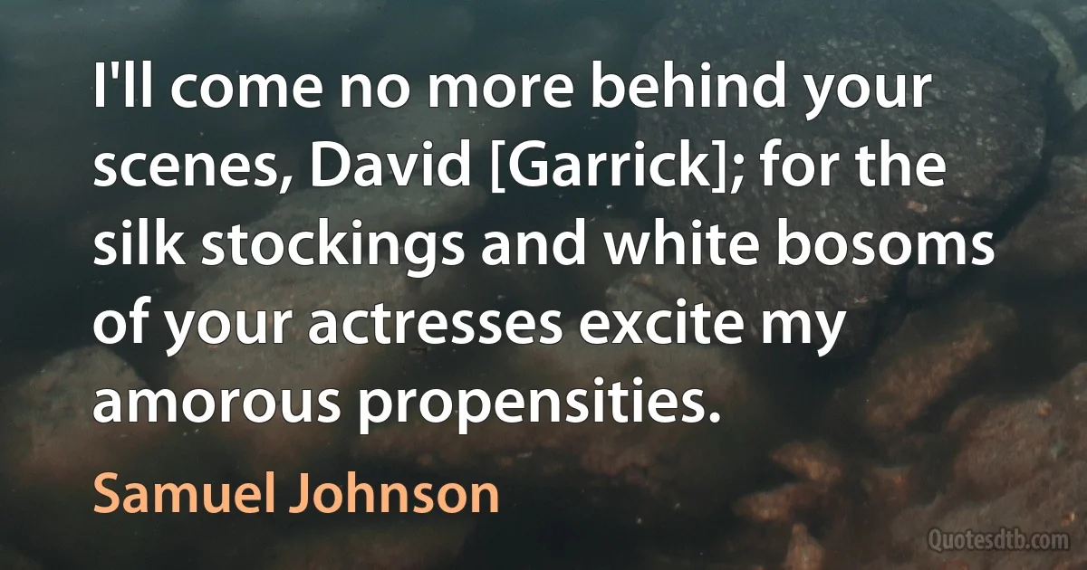 I'll come no more behind your scenes, David [Garrick]; for the silk stockings and white bosoms of your actresses excite my amorous propensities. (Samuel Johnson)