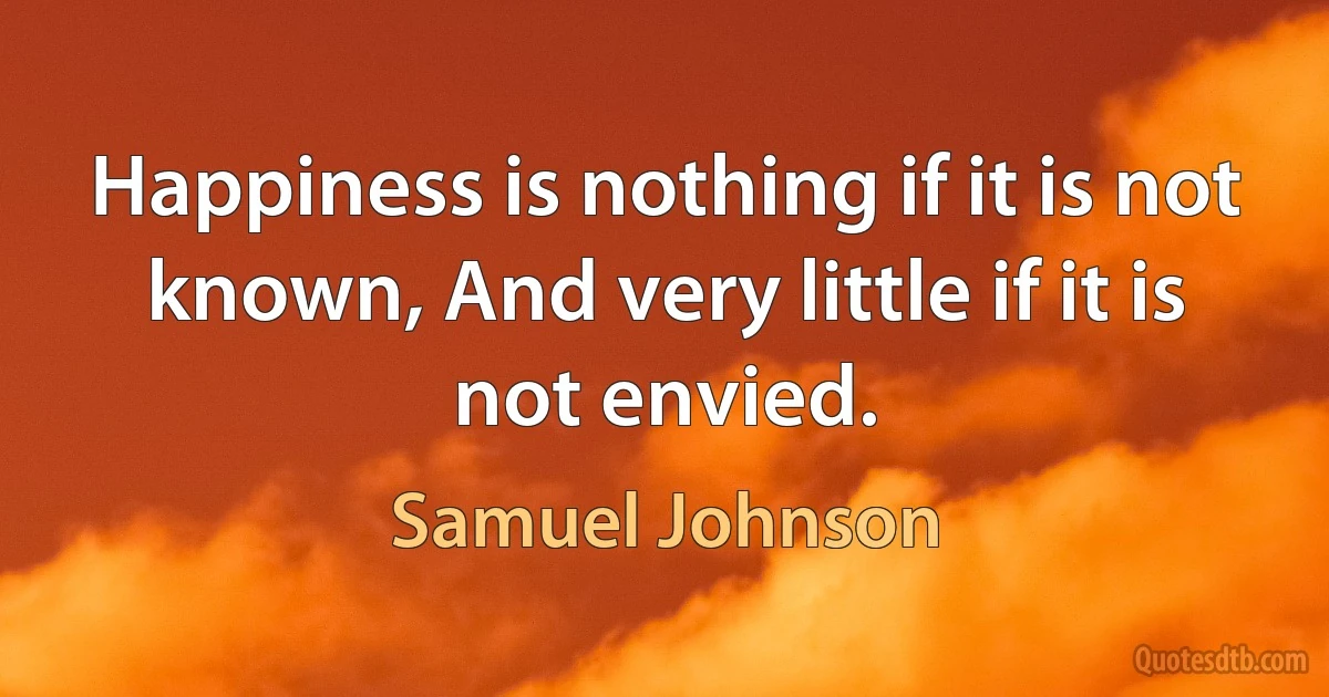 Happiness is nothing if it is not known, And very little if it is not envied. (Samuel Johnson)