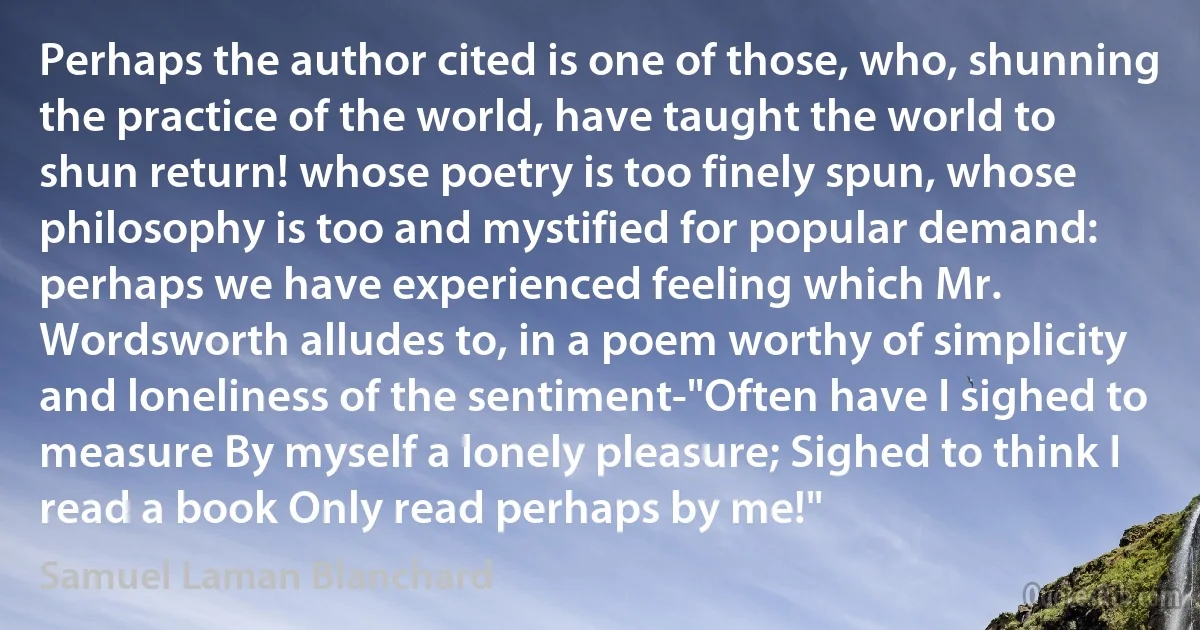 Perhaps the author cited is one of those, who, shunning the practice of the world, have taught the world to shun return! whose poetry is too finely spun, whose philosophy is too and mystified for popular demand: perhaps we have experienced feeling which Mr. Wordsworth alludes to, in a poem worthy of simplicity and loneliness of the sentiment-"Often have I sighed to measure By myself a lonely pleasure; Sighed to think I read a book Only read perhaps by me!" (Samuel Laman Blanchard)