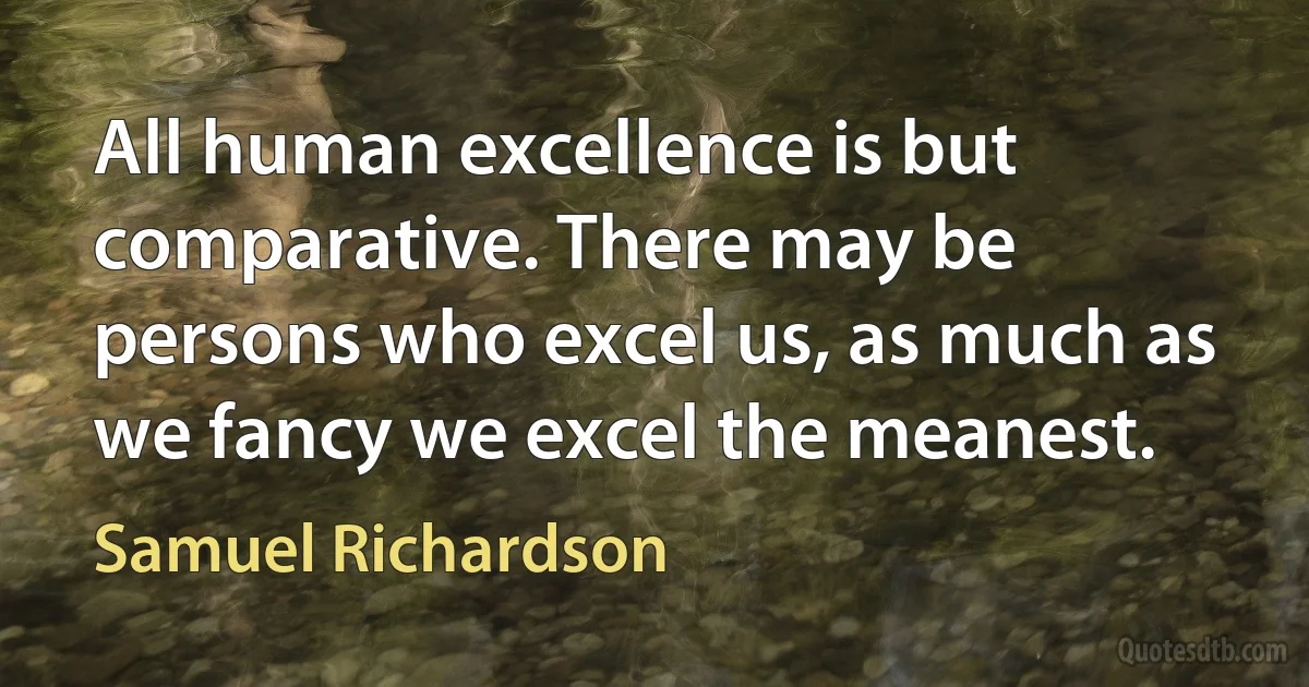 All human excellence is but comparative. There may be persons who excel us, as much as we fancy we excel the meanest. (Samuel Richardson)