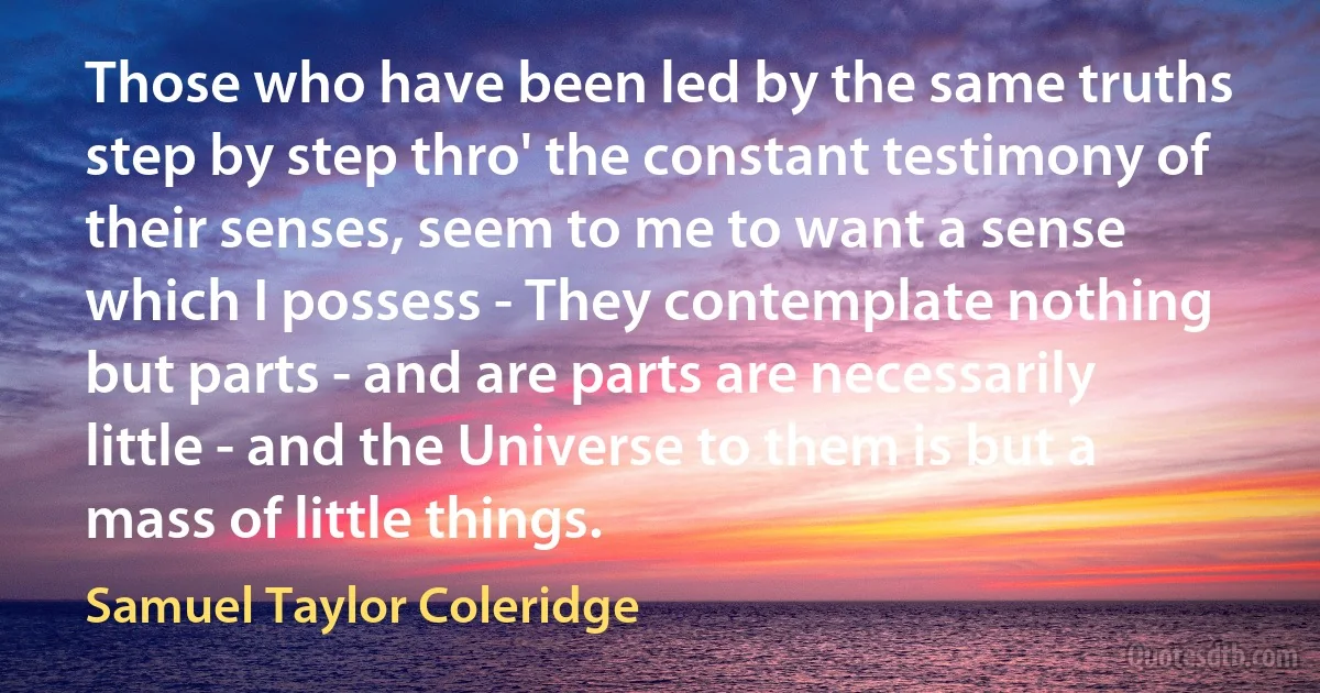 Those who have been led by the same truths step by step thro' the constant testimony of their senses, seem to me to want a sense which I possess - They contemplate nothing but parts - and are parts are necessarily little - and the Universe to them is but a mass of little things. (Samuel Taylor Coleridge)