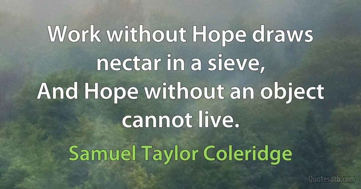 Work without Hope draws nectar in a sieve,
And Hope without an object cannot live. (Samuel Taylor Coleridge)