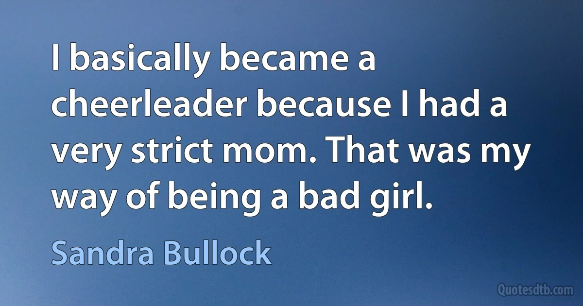 I basically became a cheerleader because I had a very strict mom. That was my way of being a bad girl. (Sandra Bullock)