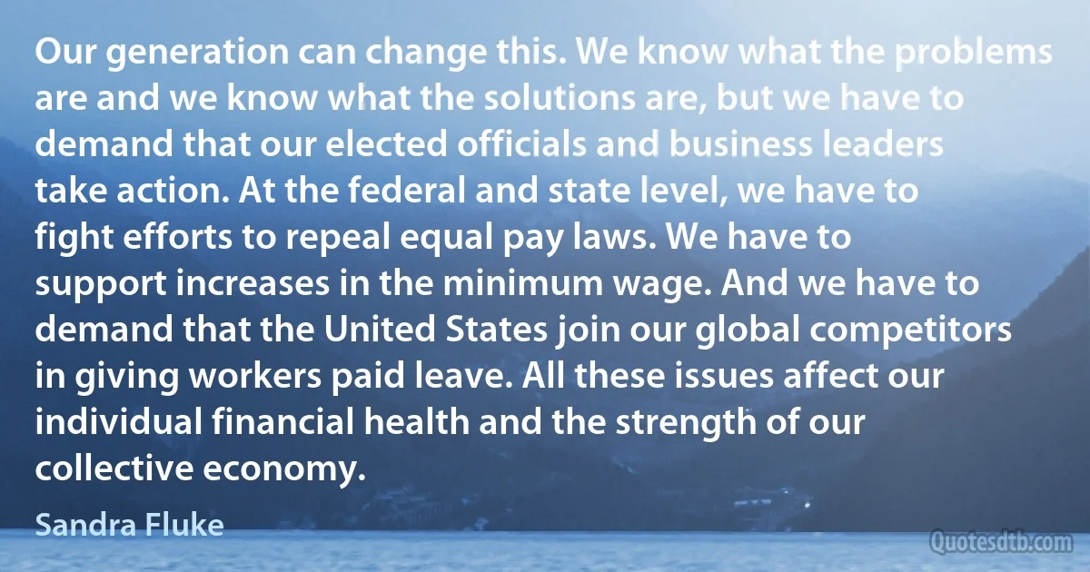 Our generation can change this. We know what the problems are and we know what the solutions are, but we have to demand that our elected officials and business leaders take action. At the federal and state level, we have to fight efforts to repeal equal pay laws. We have to support increases in the minimum wage. And we have to demand that the United States join our global competitors in giving workers paid leave. All these issues affect our individual financial health and the strength of our collective economy. (Sandra Fluke)