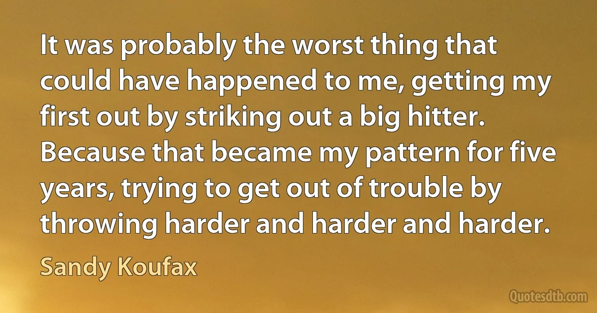 It was probably the worst thing that could have happened to me, getting my first out by striking out a big hitter. Because that became my pattern for five years, trying to get out of trouble by throwing harder and harder and harder. (Sandy Koufax)