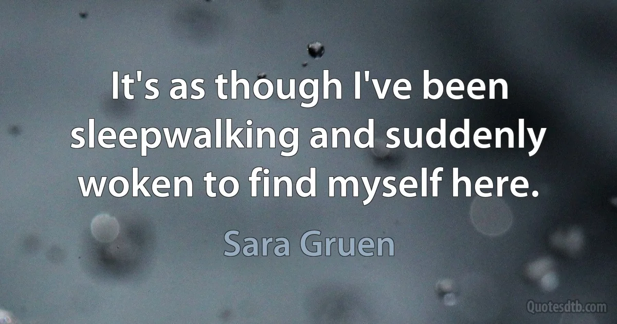 It's as though I've been sleepwalking and suddenly woken to find myself here. (Sara Gruen)