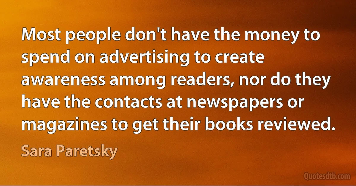 Most people don't have the money to spend on advertising to create awareness among readers, nor do they have the contacts at newspapers or magazines to get their books reviewed. (Sara Paretsky)