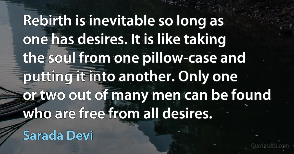 Rebirth is inevitable so long as one has desires. It is like taking the soul from one pillow-case and putting it into another. Only one or two out of many men can be found who are free from all desires. (Sarada Devi)