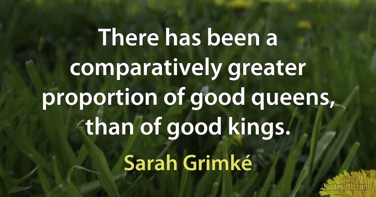 There has been a comparatively greater proportion of good queens, than of good kings. (Sarah Grimké)