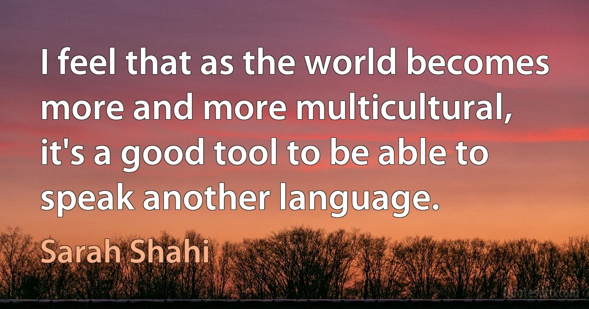 I feel that as the world becomes more and more multicultural, it's a good tool to be able to speak another language. (Sarah Shahi)