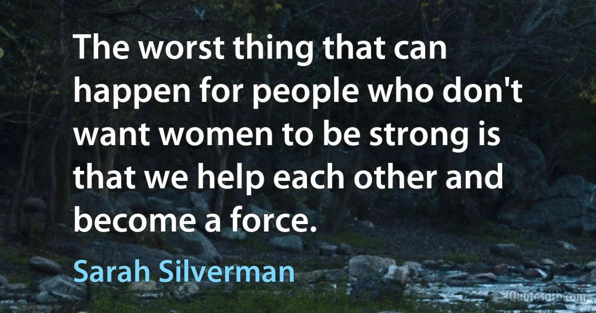 The worst thing that can happen for people who don't want women to be strong is that we help each other and become a force. (Sarah Silverman)