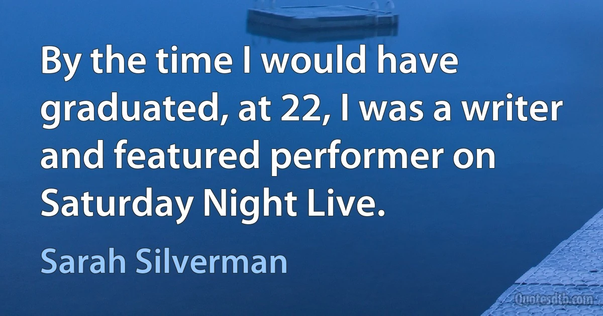 By the time I would have graduated, at 22, I was a writer and featured performer on Saturday Night Live. (Sarah Silverman)