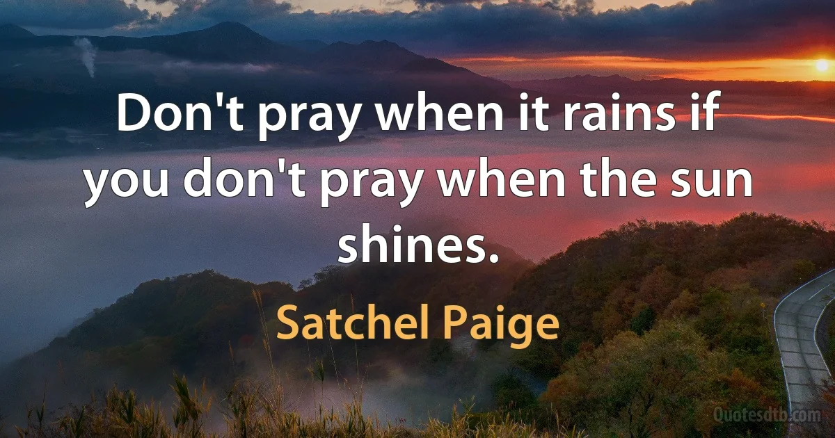 Don't pray when it rains if you don't pray when the sun shines. (Satchel Paige)