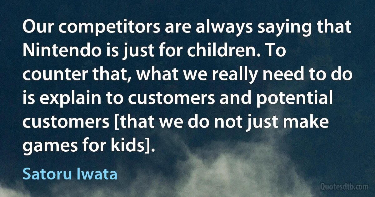 Our competitors are always saying that Nintendo is just for children. To counter that, what we really need to do is explain to customers and potential customers [that we do not just make games for kids]. (Satoru Iwata)