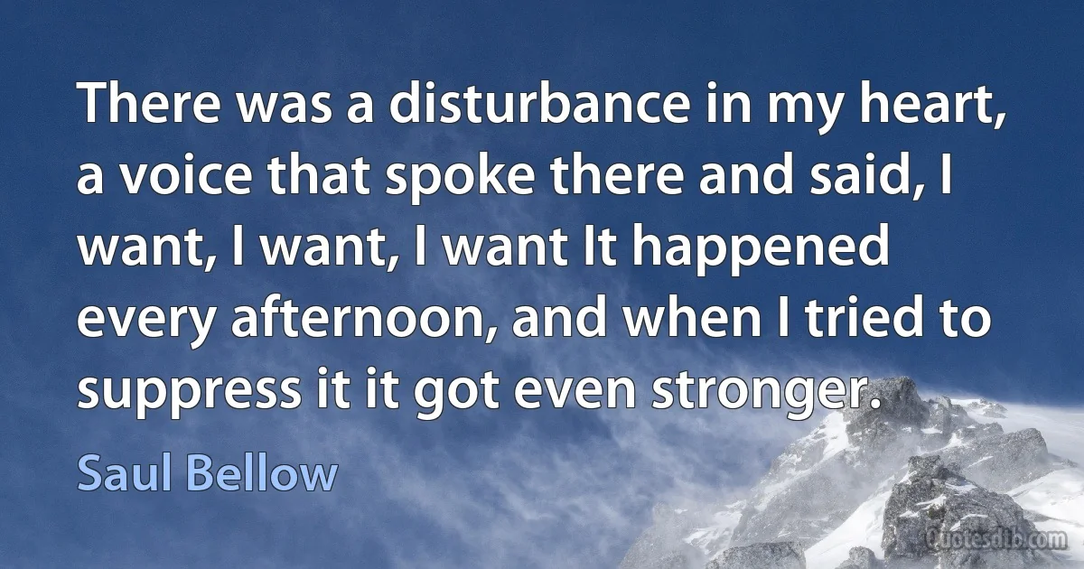 There was a disturbance in my heart, a voice that spoke there and said, I want, I want, I want It happened every afternoon, and when I tried to suppress it it got even stronger. (Saul Bellow)