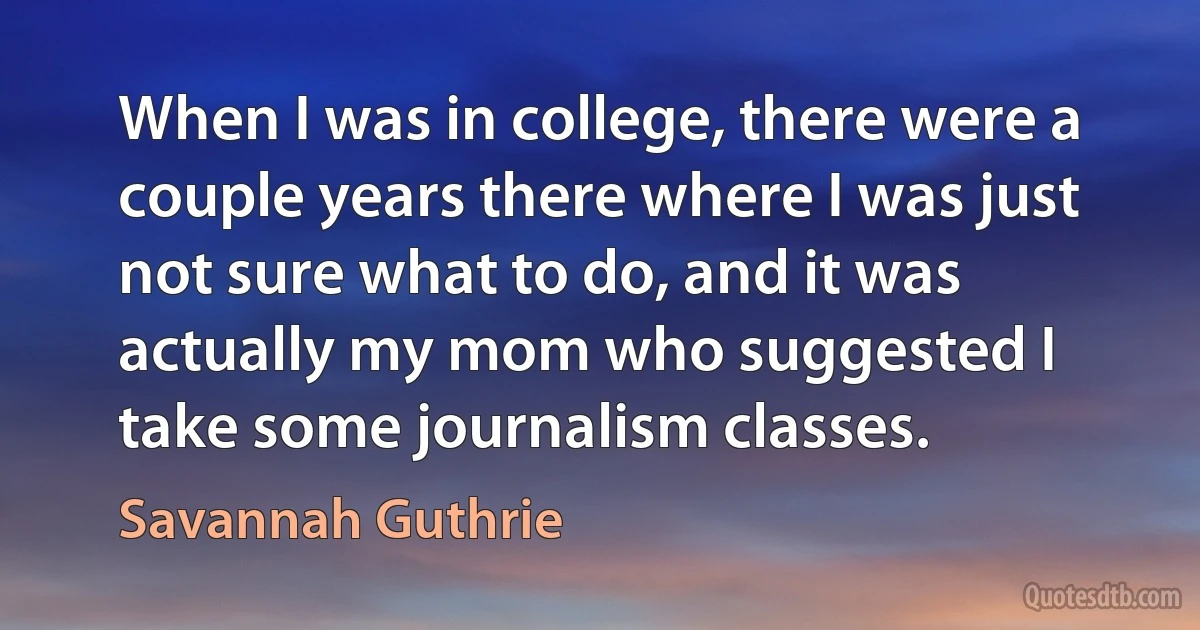 When I was in college, there were a couple years there where I was just not sure what to do, and it was actually my mom who suggested I take some journalism classes. (Savannah Guthrie)